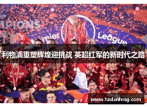 利物浦重塑辉煌迎挑战 英超红军的新时代之路